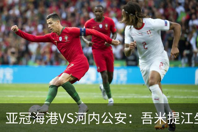 亚冠海港VS河内公安：吾米提江坐镇 刘祝润出击 6大外援领衔中轴线